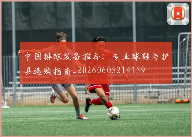 中国排球装备推荐:专业球鞋与护具选购指南_20260605214159