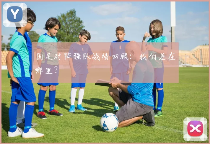 国足对阵强队战绩回顾:我们差在哪里?