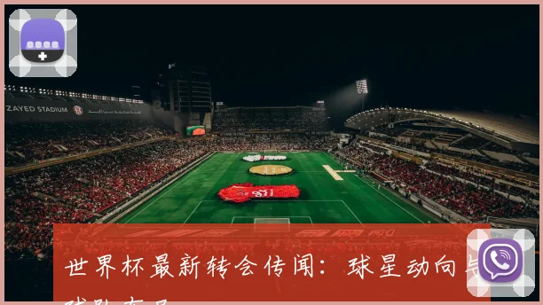 世界杯最新转会传闻：球星动向与球队布局