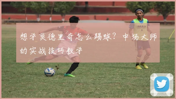 想学莫德里奇怎么踢球?中场大师的实战技巧教学