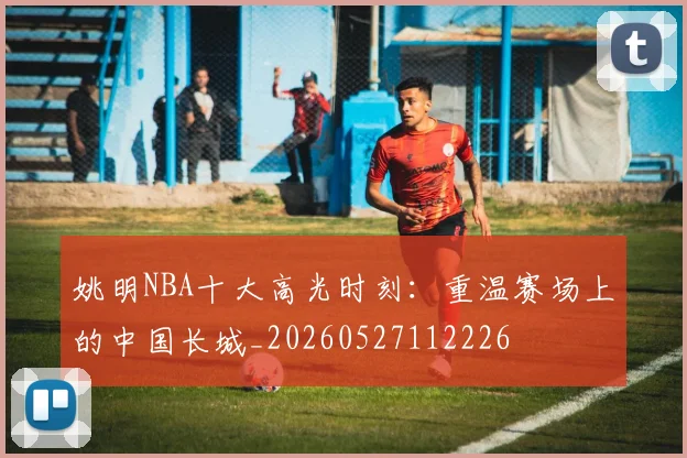 姚明NBA十大高光时刻:重温赛场上的中国长城_20260527112226