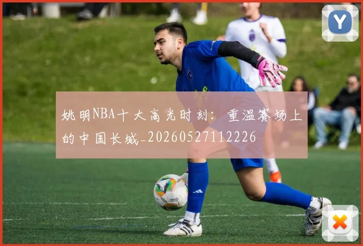 姚明NBA十大高光时刻:重温赛场上的中国长城_20260527112226