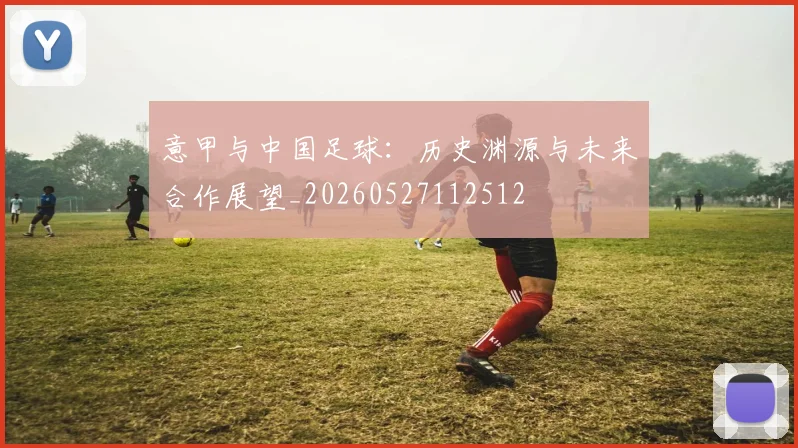 意甲与中国足球:历史渊源与未来合作展望_20260527112512