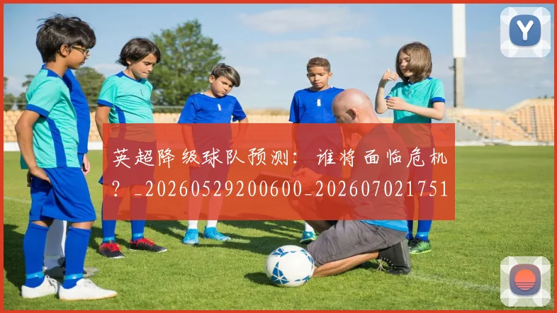 英超降级球队预测:谁将面临危机?_20260529200600_20260702175147